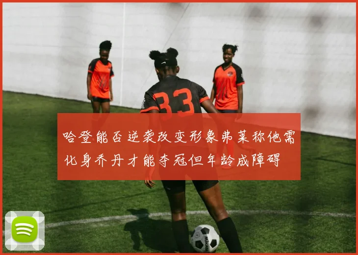 哈登能否逆袭改变形象弗莱称他需化身乔丹才能夺冠但年龄成障碍