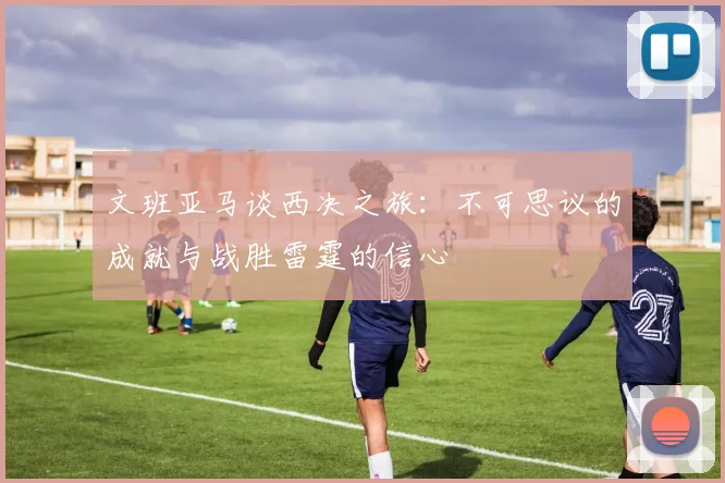 文班亚马谈西决之旅：不可思议的成就与战胜雷霆的信心