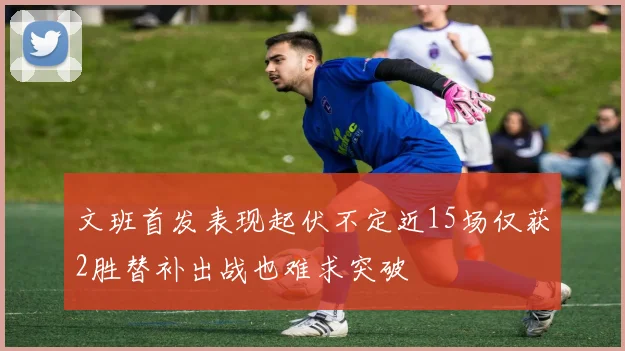 文班首发表现起伏不定近15场仅获2胜替补出战也难求突破