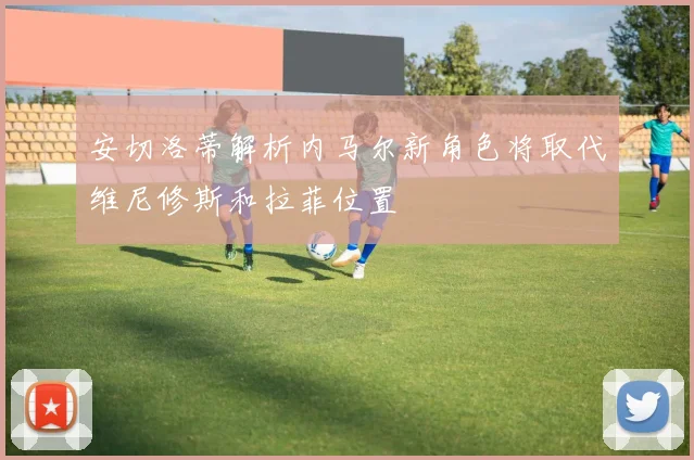 安切洛蒂解析内马尔新角色将取代维尼修斯和拉菲位置