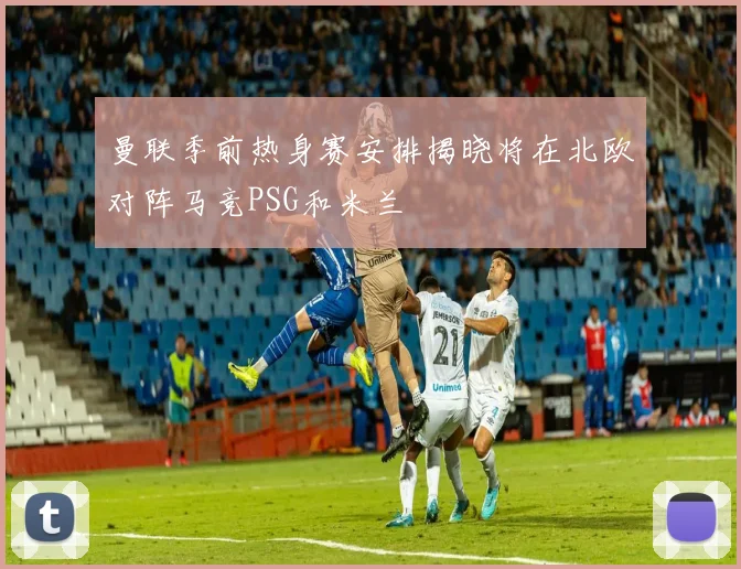 曼联季前热身赛安排揭晓将在北欧对阵马竞PSG和米兰