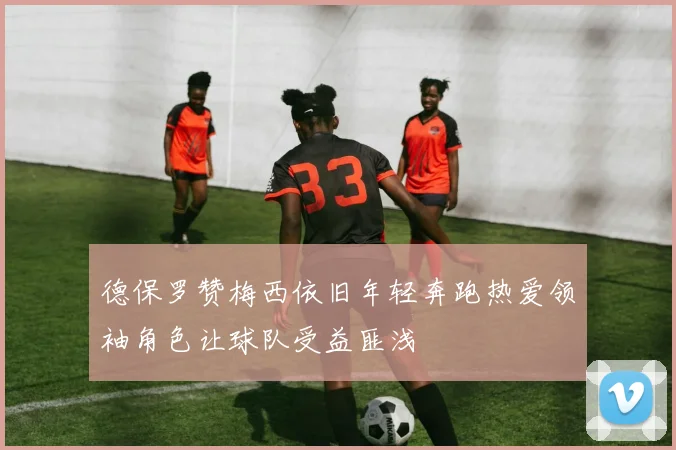 德保罗赞梅西依旧年轻奔跑热爱领袖角色让球队受益匪浅