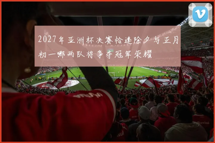 2027年亚洲杯决赛恰逢除夕与正月初一哪两队将争夺冠军荣耀