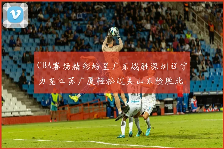 CBA赛场精彩纷呈广东战胜深圳辽宁力克江苏广厦轻松过关山东险胜北京