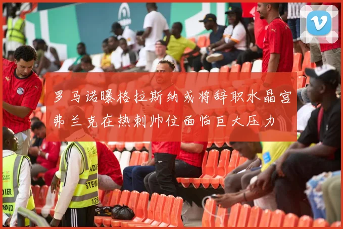 罗马诺曝格拉斯纳或将辞职水晶宫弗兰克在热刺帅位面临巨大压力