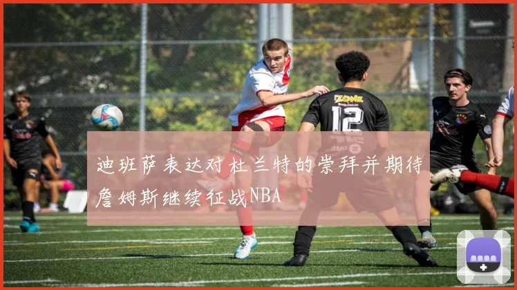 迪班萨表达对杜兰特的崇拜并期待詹姆斯继续征战NBA