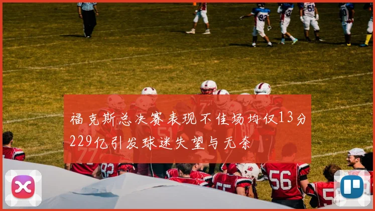 福克斯总决赛表现不佳场均仅13分229亿引发球迷失望与无奈