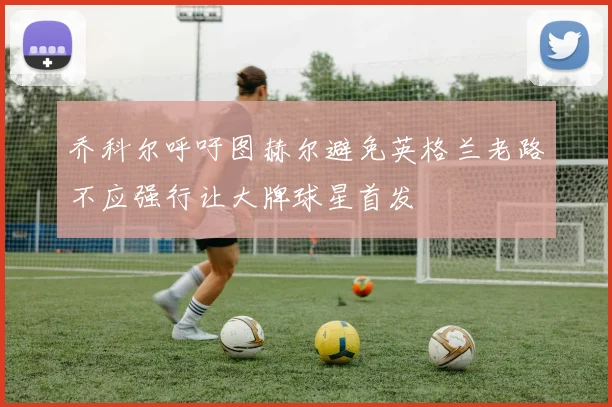 乔科尔呼吁图赫尔避免英格兰老路不应强行让大牌球星首发