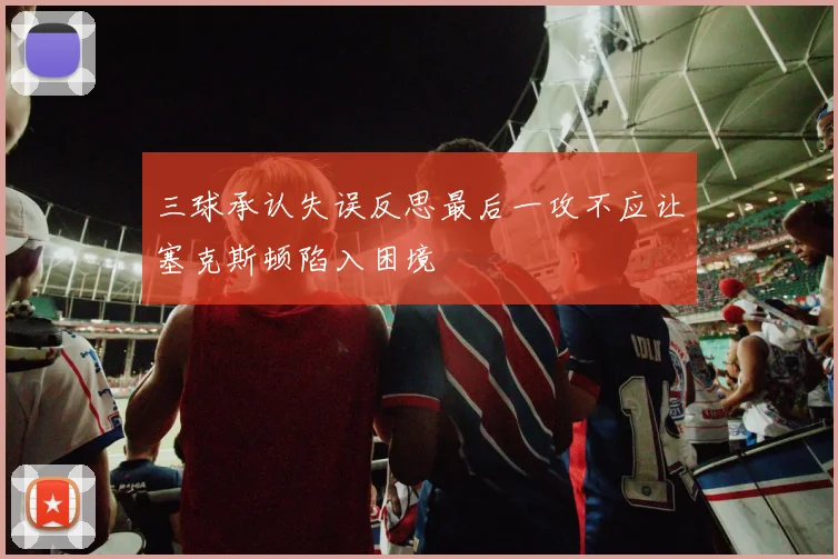 三球承认失误反思最后一攻不应让塞克斯顿陷入困境