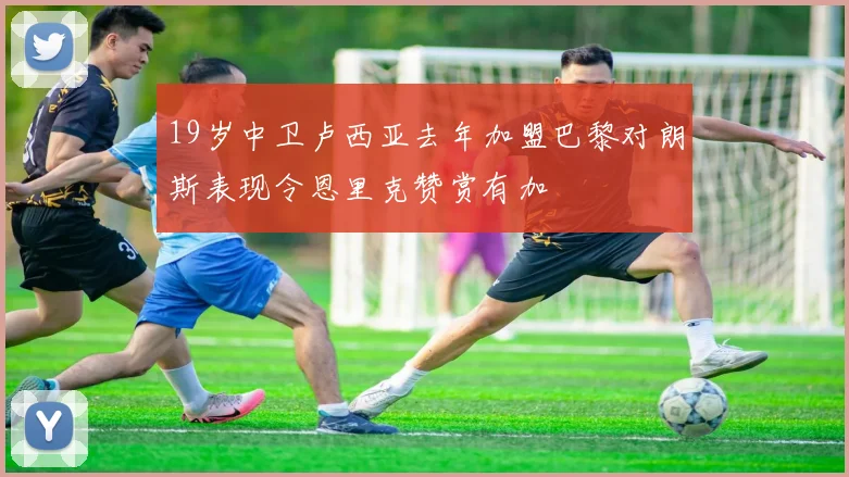 19岁中卫卢西亚去年加盟巴黎对朗斯表现令恩里克赞赏有加