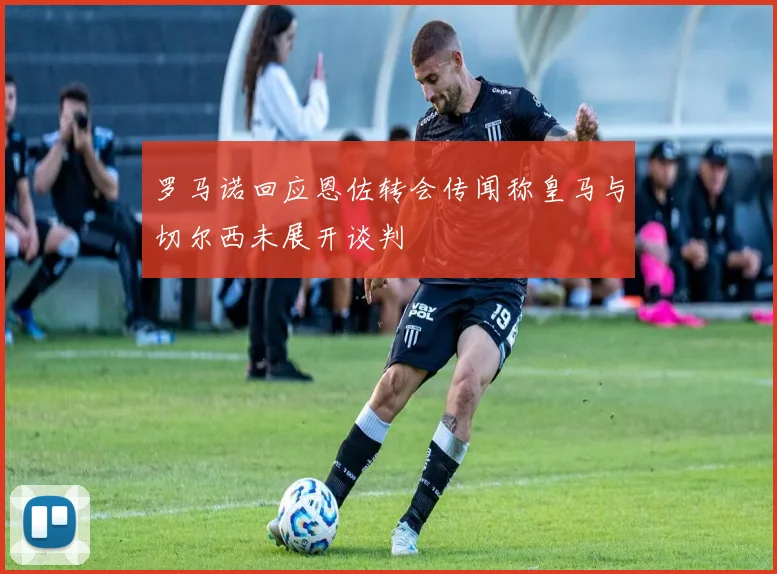 罗马诺回应恩佐转会传闻称皇马与切尔西未展开谈判