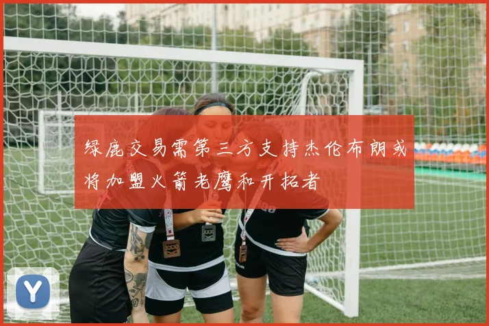 绿鹿交易需第三方支持杰伦布朗或将加盟火箭老鹰和开拓者